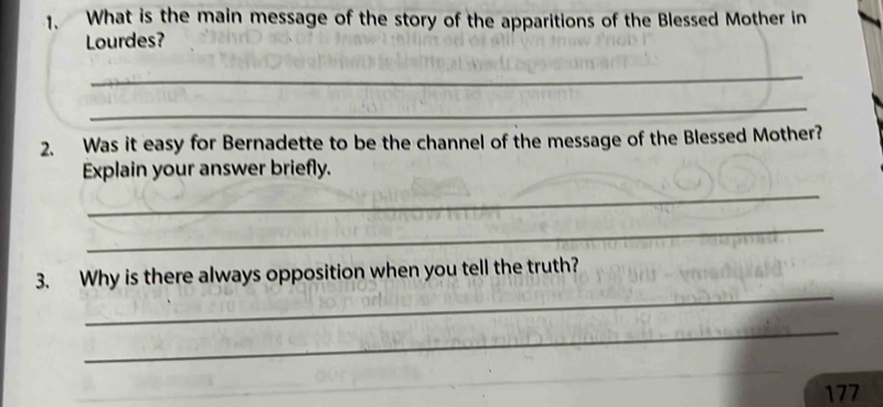 What is the main message of the story of the apparitions of the Blessed Mother in 
Lourdes? 
_ 
_ 
2. Was it easy for Bernadette to be the channel of the message of the Blessed Mother? 
Explain your answer briefly. 
_ 
_ 
_ 
3. Why is there always opposition when you tell the truth? 
_ 
177