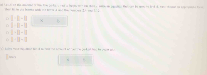 Let A be the amount of fuel the go-kart had to begin with (in liters). Write an equation that can be used to find A. First choose an appropriate form. 
Then fill in the blanks with the letter 4 and the numbers 2.4 and 9.12.
□ +□ =□ ×
□ -□ -□
□ * □ =□
□ +□ -□
(b) Solve your equation for A to find the amount of fuel the go-kart had to begin with. 
liters 
× 5