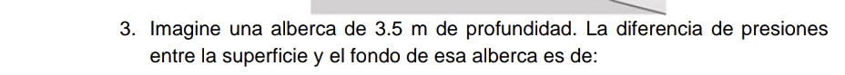 Imagine una alberca de 3.5 m de profundidad. La diferencia de presiones 
entre la superficie y el fondo de esa alberca es de: