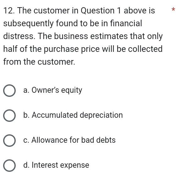 The customer in Question 1 above is *£*
subsequently found to be in financial
distress. The business estimates that only
half of the purchase price will be collected
from the customer.
a. Owner’s equity
b. Accumulated depreciation
c. Allowance for bad debts
d. Interest expense