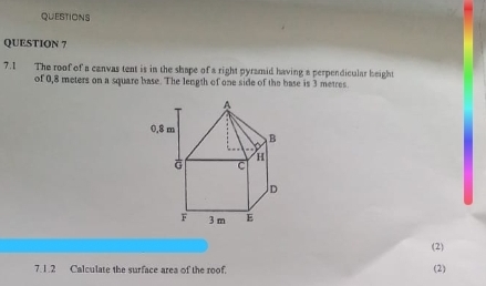 QUESTIONS 
QUESTION 7 
7.1 The roof of a canvas tent is in the shape of a right pyramid having a perpendicular height 
of 0,8 meters on a square base. The length of one side of the base is 3 metres
(2) 
7.1.2 Calculate the surface area of the roof. (2)