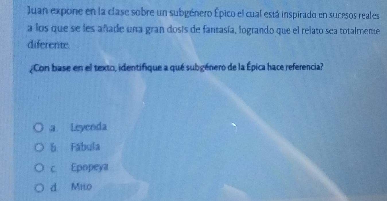 Juan expone en la clase sobre un subgénero Épico el cual está inspirado en sucesos reales
a los que se les añade una gran dosis de fantasía, logrando que el relato sea totalmente
diferente.
¿Con base en el texto, identifique a qué subgénero de la Épica hace referencia?
a. Leyenda
b. Fábula
c Epopeya
d Mito