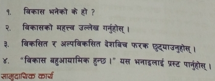 १. विकास भनेको के हो ? 
२. विकासको महत्त्व उल्लेख गर्नुहोस् । 
३. विकसित र अल्पबिकसित देशबिच फरक छट्याउनुहोस् । 
४. “विकास बहुआयामिक हुन्छ।” यस भनाइलाई प्रस्ट पार्नुहोस् । 
सामुदायिक कार्य