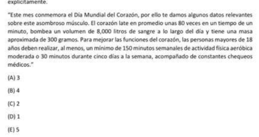 explicitamente.
*Este mes conmemora el Día Mundial del Corazón, por ello te damos algunos datos relevantes
sobre este asombroso músculo. El corazón late en promedio unas 80 veces en un tiempo de un
minuto, bombea un volumen de 8,000 litros de sangre a lo largo del día y tiene una masa
aproximada de 300 gramos. Para mejorar las funciones del corazón, las personas mayores de 18
años deben realizar, al menos, un mínimo de 150 minutos semanales de actividad física aeróbica
moderada o 30 minutos durante cinco días a la semana, acompañado de constantes chequeos
médicos."
(A) 3
(B) 4
(C) 2
(D) 1
(E) S