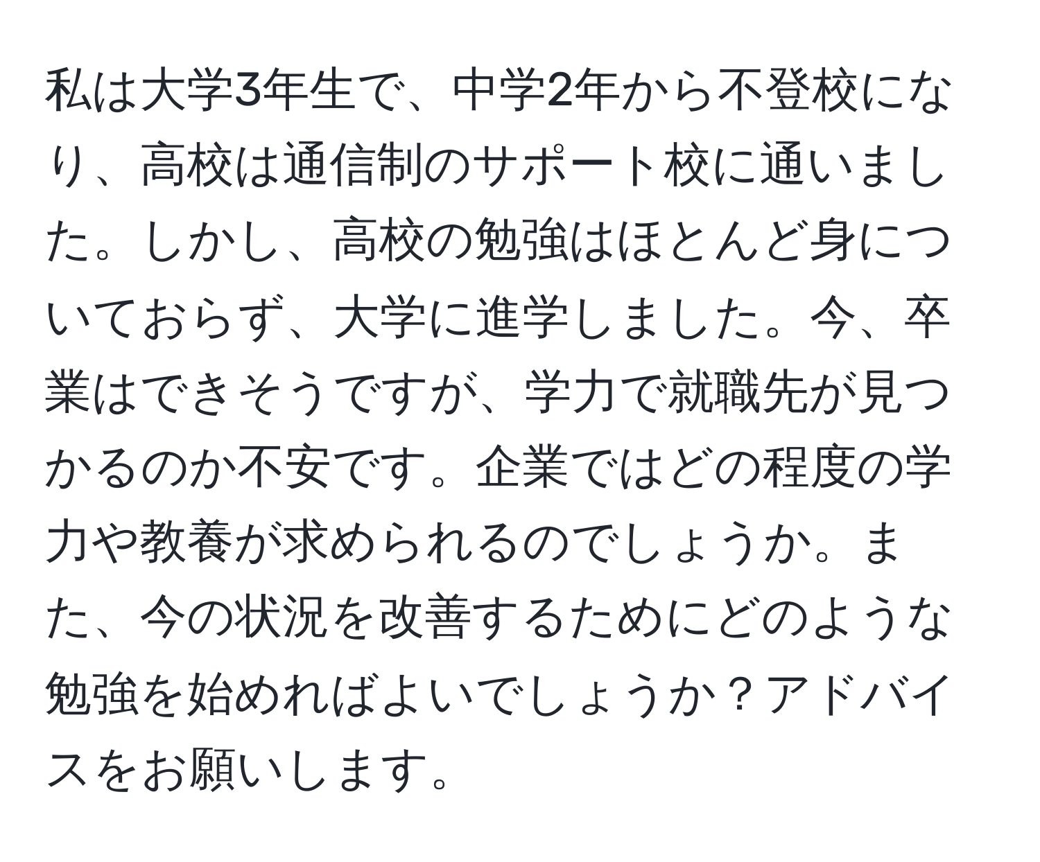 私は大学3年生で、中学2年から不登校になり、高校は通信制のサポート校に通いました。しかし、高校の勉強はほとんど身についておらず、大学に進学しました。今、卒業はできそうですが、学力で就職先が見つかるのか不安です。企業ではどの程度の学力や教養が求められるのでしょうか。また、今の状況を改善するためにどのような勉強を始めればよいでしょうか？アドバイスをお願いします。