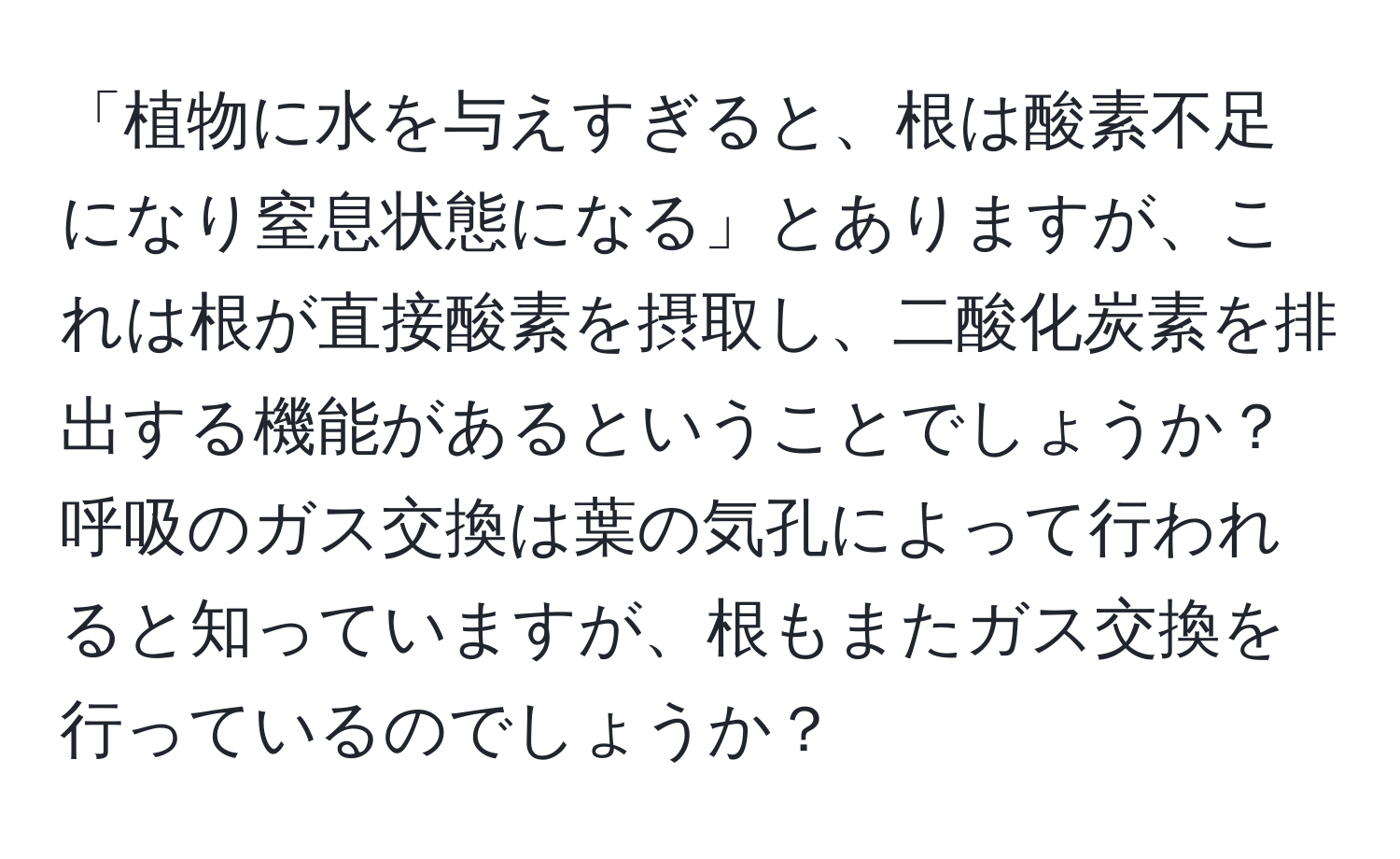 「植物に水を与えすぎると、根は酸素不足になり窒息状態になる」とありますが、これは根が直接酸素を摂取し、二酸化炭素を排出する機能があるということでしょうか？呼吸のガス交換は葉の気孔によって行われると知っていますが、根もまたガス交換を行っているのでしょうか？