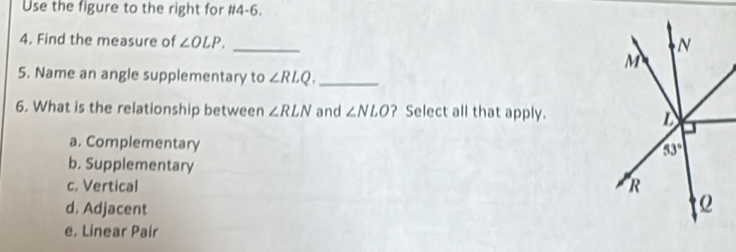 Use the figure to the right for #4-6.
4. Find the measure of ∠ OLP. _
5. Name an angle supplementary to ∠ RLQ. _
6. What is the relationship between ∠ RLN and ∠ NLO ? Select all that apply.
a. Complementary
b. Supplementary
c, Vertical
d. Adjacent
e, Linear Pair