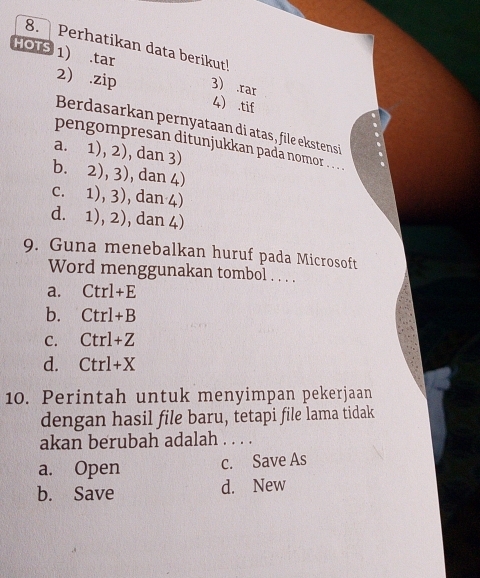 Perhatikan data berikut!
HOTS 1) .tar 3 .rar
2) .zip 4 .tif
Berdasarkan pernyataan di atas, file ekstensi
pengompresan ditunjukkan padá nomor
a. 1),2) ), dan 3)
b. 2),3) , dan 4)
C. 1),3) , dan 4)
d. 1),2) , dan 4)
9. Guna menebalkan huruf pada Microsoft
Word menggunakan tombol . . . .
a. Ctrl+E
b. Ctrl+B
C. Ctrl+Z
d. Ctrl+X
10. Perintah untuk menyimpan pekerjaan
dengan hasil file baru, tetapi file lama tidak
akan berubah adalah . . . .
a. Open c. Save As
b. Save d. New