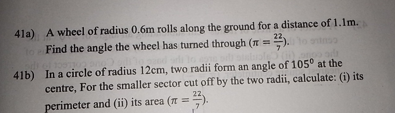 41a) A wheel of radius 0.6m rolls along the ground for a distance of 1.1m. 
Find the angle the wheel has turned through (π = 22/7 ). 
41b) In a circle of radius 12cm, two radii form an angle of 105° at the 
centre, For the smaller sector cut off by the two radii, calculate: (i) its 
perimeter and (ii) its area (π = 22/7 ).