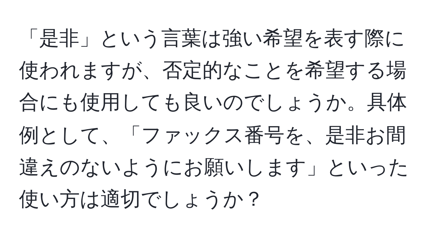 「是非」という言葉は強い希望を表す際に使われますが、否定的なことを希望する場合にも使用しても良いのでしょうか。具体例として、「ファックス番号を、是非お間違えのないようにお願いします」といった使い方は適切でしょうか？