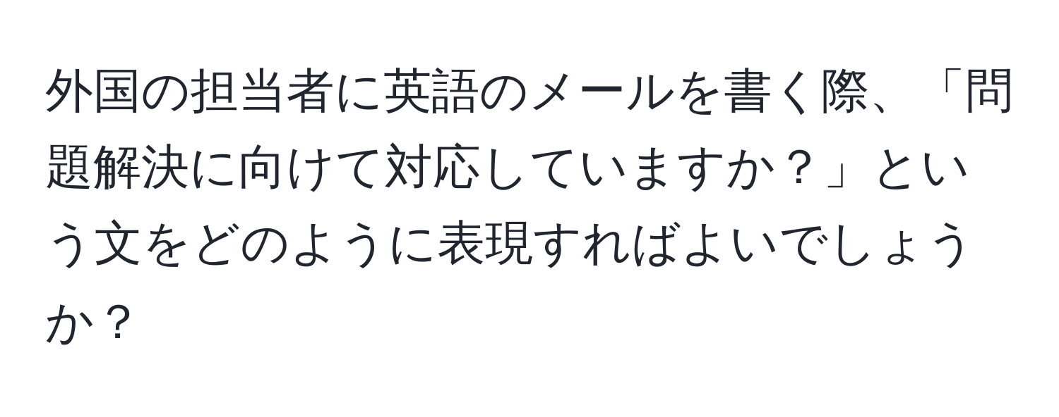 外国の担当者に英語のメールを書く際、「問題解決に向けて対応していますか？」という文をどのように表現すればよいでしょうか？