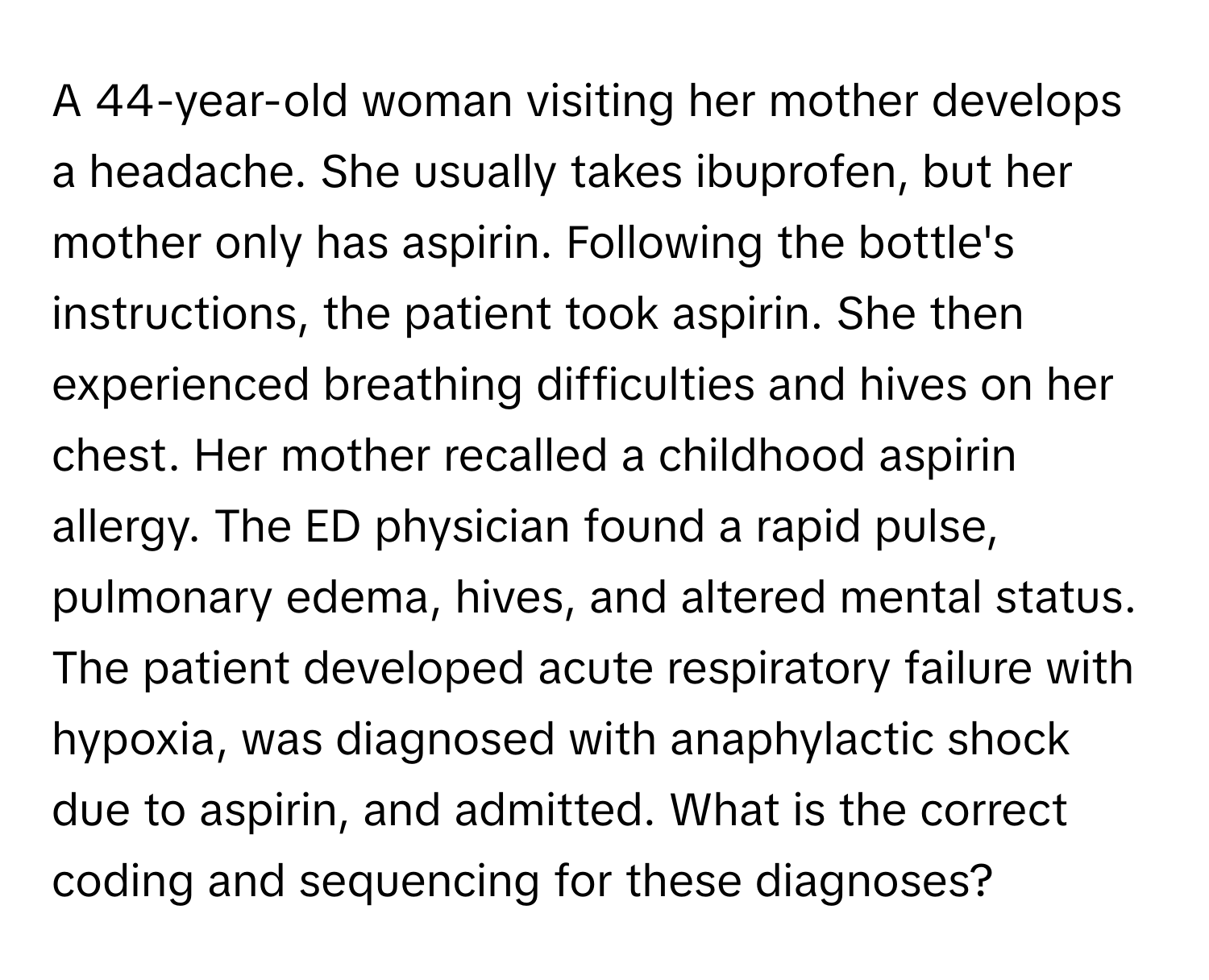 A 44-year-old woman visiting her mother develops a headache.  She usually takes ibuprofen, but her mother only has aspirin. Following the bottle's instructions, the patient took aspirin.  She then experienced breathing difficulties and hives on her chest. Her mother recalled a childhood aspirin allergy. The ED physician found a rapid pulse, pulmonary edema, hives, and altered mental status. The patient developed acute respiratory failure with hypoxia, was diagnosed with anaphylactic shock due to aspirin, and admitted. What is the correct coding and sequencing for these diagnoses?