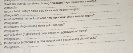 wangson 
Siswa aja den uja warah wuruh kang "nglegena? Apa tegese ukara kasebut? 
Wangsulan: 
Negara bakal kepiye nalika para siswa kasil ing pamulangan? 
Wangsulan: 
Amrih kuwawa nabras krodhaane "mangsa kala'' Ukara kasebut tegese? 
Wangsulan: 
Kuwajibane dwija marang siswa yaiku apa wae? 
Wangsulan: 
Apa jejibahan (tugas/peran) dwija anggone nggulawenthah siswa? 
Wangsulan: 
. Pitutur luhur (amanat) sing bisa kajupuk saka geguritan ing dhuwur yaiku? 
Wangsulan: