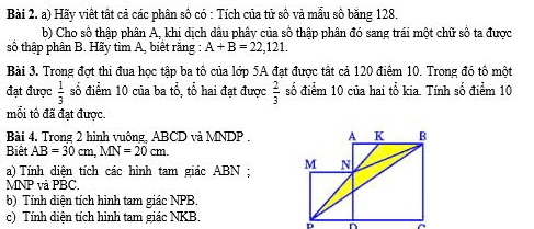 Hãy viết tất cả các phân số có : Tích của tử số và mẫu số băng 128. 
b) Cho số thập phân A, khi dịch dầu phây của số thập phân đó sang trái một chữ số ta được 
số thập phân B. Hãy tìm A, biết răng A+B=22,121. 
Bài 3. Trong đợt thi đua học tập ba tô của lớp 5A đạt được tất cả 120 điểm 10. Trong đó tổ một 
đạt được  1/3  số điểm 10 của ba tổ, tổ hai đạt được  2/3  số điểm 10 của hai tổ kia. Tính số điểm 10
mối tổ đã đạt được. 
Bài 4. Trong 2 hình vuông, ABCD và MNDP. 
Biết AB=30cm, MN=20cm. 
a) Tính diên tích các hình tam giác ABN :
MNP và PBC. 
b) Tính diện tích hình tam giác NPB. 
c) Tính diện tích hình tam giác NKB.