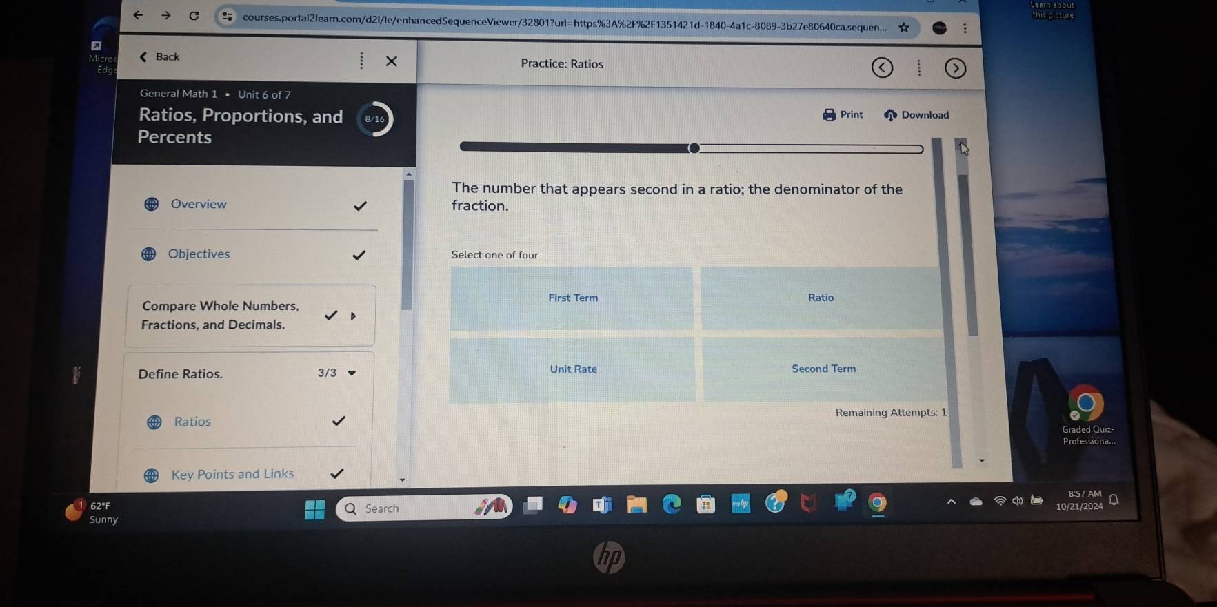 courses.portal2learn.com/d2l/le/enhancedSequenceViewer/32801?url=https%3A%2F%2F1351421d-1840-4a1c-8089-3b27e80640ca.sequen. this picture
< Back Practice: Ratios
General Math 1 • Unit 6 of 7
Ratios, Proportions, and Print Download
Percents
The number that appears second in a ratio; the denominator of the
Overview fraction.
Objectives Select one of four
First Term Ratio
Compare Whole Numbers,
Fractions, and Decimals.
Define Ratios.  3/3 Unit Rate Second Term
Ratios Remaining Attempts: 1
Graded Quiz
Professiona...
Key Points and Links
62°F Q Search
0/21/2024 A
Sunny