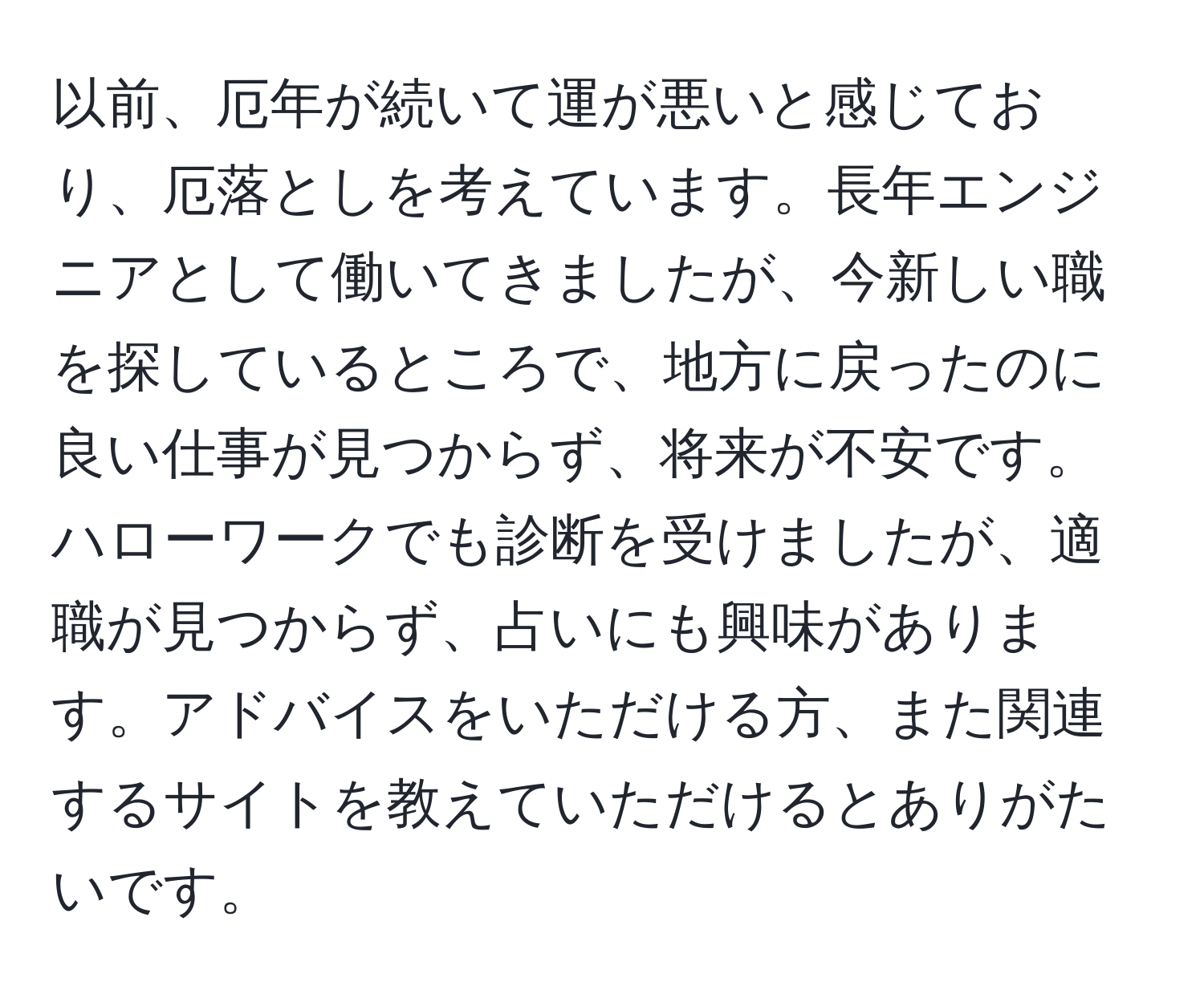 以前、厄年が続いて運が悪いと感じており、厄落としを考えています。長年エンジニアとして働いてきましたが、今新しい職を探しているところで、地方に戻ったのに良い仕事が見つからず、将来が不安です。ハローワークでも診断を受けましたが、適職が見つからず、占いにも興味があります。アドバイスをいただける方、また関連するサイトを教えていただけるとありがたいです。