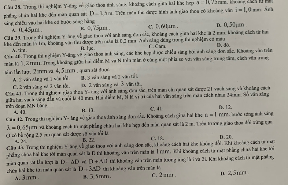 Trong thí nghiệm Y-âng về giao thoa ánh sáng, khoảng cách giữa hai khe hẹp a=0,75mm , khoang cách từ mạt
phẳng chứa hai khe đến màn quan sát D=1,5m 1. Trên màn thu được hình ảnh giao thoa có khoảng vân i=1,0mm.. Ánh
sáng chiếu vào hai khe có bước sóng bằng d. 0,50µm .
A. 0, 45μm . B. 0, 75µm .
c. 0, 60μm .
Câu 39. Trong thí nghiệm Y-âng về giao thoa với ánh sáng đơn sắc, khoảng cách giữa hai khe là 2 mm, khoảng cách từ hai
khe đến màn là 1m, khoảng vân thu được trên màn là 0,2 mm. Ánh sáng dùng trong thí nghiệm có màu
A. tím. B. lục. C. Cam.
D. đỏ.
Câu 40. Trong thí nghiệm Y-âng về giao thoa ánh sáng, các khe hẹp được chiếu sáng bởi ánh sáng đơn sắc. Khoảng vân trên
màn là 1, 2 mm. Trong khoảng giữa hai điểm M và N trên màn ở cùng một phía so với vân sáng trung tâm, cách vân trung
ltâm lần lượt 2 mm và 4, 5 mm , quan sát được
A. 2 vân sáng và 1 vân tối. B. 3 vân sáng và 2 vân tối.
C. 2 vân sáng và 2 vân tối. D. 2 vân sáng và 3 vân tối.
Câu 41. Trong thí nghiệm giao thoa Y- âng với ánh sáng đơn sắc, trên màn chỉ quan sát được 21 vạch sáng và khoảng cách
giữa hai vạch sáng đầu và cuối là 40 mm. Hai điểm M, N là vị trí của hai vân sáng trên màn cách nhau 24mm. Số vân sáng
trên đoạn MN bằng C. 41. D. 12.
A. 40.
B. 13.
Câu 42. Trong thí nghiệm Y- âng về giao thoa ánh sáng đơn sắc. Khoảng cách giữa hai khe a=l mm. 1, bước sóng ánh sáng
lambda =0,65mu m và khoảng cách từ mặt phẳng chứa hai khe hẹp đến màn quan sát là 2 m. Trên trường giao thoa đổi xứng qua
O có bề rộng 2,5 cm quan sát được số vân tối là
A. 24. B. 22. C. 18. D. 20.
Câu 43. Trong thí nghiệm Y-âng về giao thoa với ánh sáng đơn sắc, khoảng cách hai khe không đồi. Khi khoảng cách từ mặt
phẳng chứa hai khe tới màn quan sát là D thì khoảng vân trên màn là 1 mm. Khi khoảng cách từ mặt phẳng chứa hai khe tới
màn quan sát lần lượt là D-△ D và D+△ D thì khoảng vân trên màn tương ứng là i và 2i. Khi khoảng cách từ mặt phẳng
chứa hai khe tới màn quan sát là D+3△ D thì khoảng vân trên màn là
A. 3 mm . B. 3, 5 mm . C. 2 mm . D. 2, 5 mm .