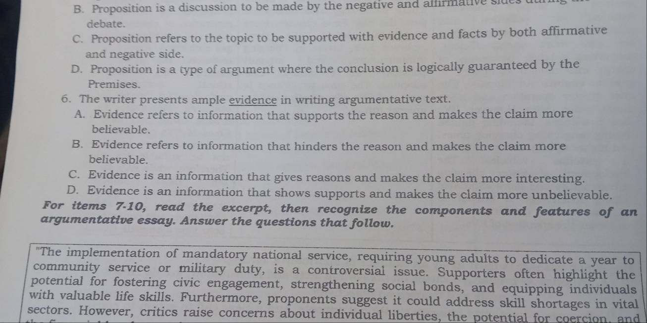 B. Proposition is a discussion to be made by the negative and alfirmative sldes
debate.
C. Proposition refers to the topic to be supported with evidence and facts by both affirmative
and negative side.
D. Proposition is a type of argument where the conclusion is logically guaranteed by the
Premises.
6. The writer presents ample evidence in writing argumentative text.
A. Evidence refers to information that supports the reason and makes the claim more
believable.
B. Evidence refers to information that hinders the reason and makes the claim more
believable.
C. Evidence is an information that gives reasons and makes the claim more interesting.
D. Evidence is an information that shows supports and makes the claim more unbelievable.
For items 7-10, read the excerpt, then recognize the components and features of an
argumentative essay. Answer the questions that follow.
"The implementation of mandatory national service, requiring young adults to dedicate a year to
community service or military duty, is a controversial issue. Supporters often highlight the
potential for fostering civic engagement, strengthening social bonds, and equipping individuals
with valuable life skills. Furthermore, proponents suggest it could address skill shortages in vital
sectors. However, critics raise concerns about individual liberties, the potential for coercion, and