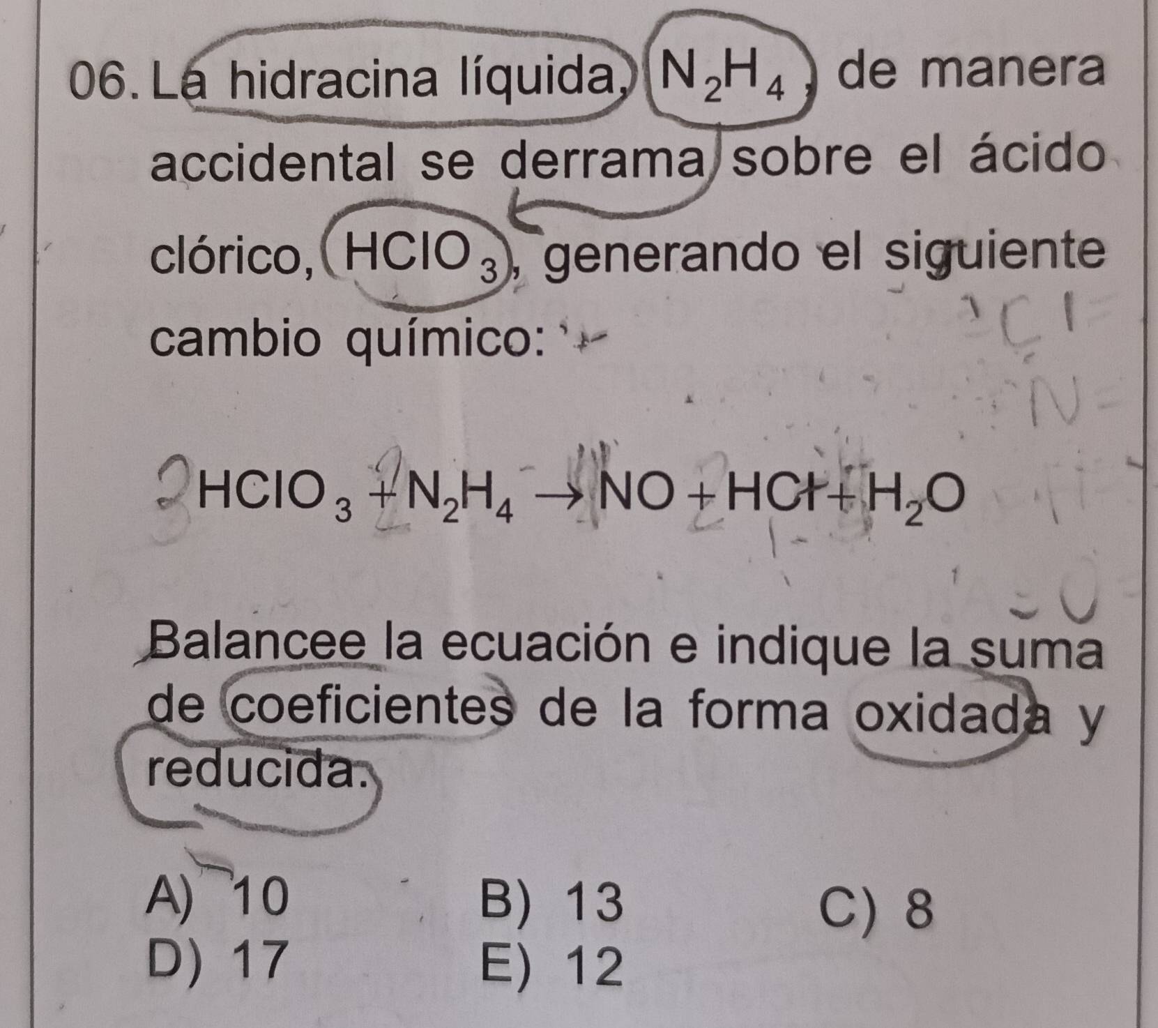 La hidracina líquida N_2H_4 de manera
accidental se derrama sobre el ácido
clórico, HCIO₃), generando el siguiente
cambio químico:
HCIO_3+N_2H_4to NO+HCl+H_2O
Balancee la ecuación e indique la suma
de coeficientes de la forma oxidada y
reducida.
A) ~10 B) 13
C) 8
D) 17 E) 12