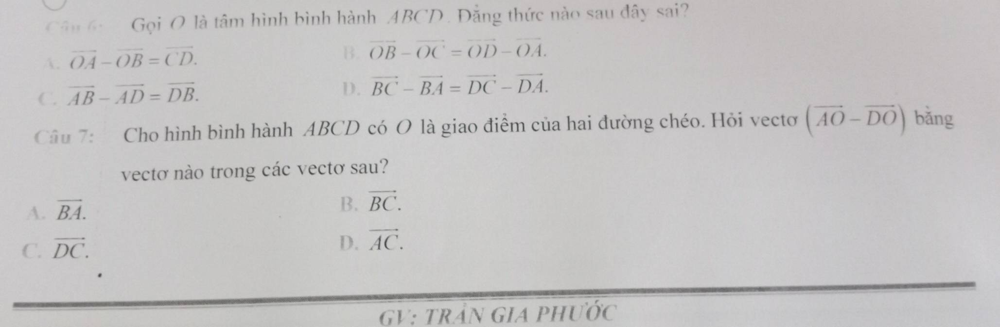 Cân 6 Gọi O là tâm hình bình hành ABCD. Đẳng thức nào sau đây sai?
A. vector OA-vector OB=vector CD.
B. vector OB-vector OC=vector OD-vector OA.
C. vector AB-vector AD=vector DB.
D. vector BC-vector BA=vector DC-vector DA. 
Câu 7: Cho hình bình hành ABCD có O là giao điểm của hai đường chéo. Hỏi vectơ (vector AO-vector DO) bǎng
vectơ nào trong các vectơ sau?
A. overline BA.
B. vector BC.
C. vector DC.
D. vector AC. 
GV: trầN GiA phước