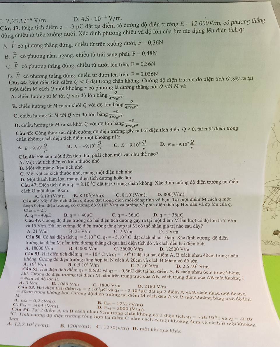 C 2,25.10^(-4)V/m. D. 4,5· 10^(-4)V/m.
Câu 43. Điện tích điểm q=-3 C đặt tại điểm có cường độ điện trường E=12000V/m , có phương thắng
đứng chiều từ trên xuống dưới. Xác định phương chiều và độ lớn của lực tác dụng lên điện tích q:
A. vector F có phương thăng đứng, chiều từ trên xuống dưới, F=0,36N
B. vector F có phương nằm ngang, chiều từ trái sang phải, F=0,48N
C. vector F có phương thẳng đứng, chiều từ dưới lên trên, F=0,36N
D. vector F có phương thẳng đứng, chiều từ dưới lên trên, F=0,036N
Câu 44: Một điện tích điểm Q<0</tex> đặt trong chân không. Cường độ điện trường do điện tích Q gây ra tại
một điểm M cách Q một khoảng r có phương là đường thẳng nổi Q với M và
A. chiều hướng từ M tới Q với độ lớn bằng frac Q4π varepsilon _0r^2.
B. chiều hướng từ M ra xa khỏi Q với độ lớn bằng frac Q4π varepsilon _0r^2.
C. chiều hướng từ M tới Q với độ lớn bằng frac -Q4π varepsilon _0r^2.
D. chiều hướng từ M ra xa khỏi Q với độ lớn bằng frac -Q4π varepsilon _0r^2.
Câu 45: Công thức xác định cường độ điện trường gây ra bởi điện tích điểm Q<0</tex> , tại một điểm trong
chân không cách điện tích điểm một khoảng r là:
A. E=9.10^9 Q/r^2  B. E=-9.10^9 Q/r^2  C. E=9.10^9 Q/r  D. E=-9.10^9 Q/r 
Câu 46: Để làm một điện tích thử, phải chọn một vật như thế nào?
A. Một vật tích điện có kích thước nhỏ
B. Một vật mang điện tích nhỏ
C. Một vật có kích thước nhỏ, mang một điện tích nhỏ
D. Một thanh kim loại mang điện tích dương hoặc âm
Câu 47: Điện tích điểm q_1=8.10^(-8)C đặt tại O trong chân không. Xác định cường độ điện trường tại điểm
cách O một đoạn 30cm.
A. 8.10^3(V/m); B. 8.10^2(V/m); C. 8.10^4(V/m); D. 800(V/m)
Câu 48: Một điện tích điểm q được đặt trong điện môi đồng tính võ hạn. Tại một điểm M cách q một
đoạn 0,4m, điện trường có cường dphi 9.9.10^5 V/m và hướng về phía điện tích q. Hỏi dầu và độ lớn của q.
Cho varepsilon =2.5
A. q=-40mu C B. q=+40mu C C. q=-36mu C D. q=+36mu C
Câu 49. Cường độ điện trường do hai điện tích dương gây ra tại một điểm M lần lượt có độ lớn là 7 V/m
và 15 V/m. Độ lớn cường độ điện trường tổng hợp tại M có thể nhận giá trị nào sau đây?
A. 21 V/m B. 23 V/m C. 7 V/m D. 5 V/m
Câu 50. Có hai điện tích q_1=5.10^(-9)C,q_2=-5.10^(-9)C đặt cách nhau 10cm. Xác định cường độ điện
trường tại điểm M nằm trên đường thắng đi qua hai điện tích đó và cách đều hai điện tích
A. 18000 V/m B. 45000 V/m C. 36000 V/m D. 12500 V/m
Câu 51. Hai điện tích điểm q_1=-10^(-6)C và q_2=10^(-6)C đặt tại hai điểm A, B cách nhau 40cm trong chân
không. Cường độ điện trường tổng hợp tại N cách A 20cm và cách B 60cm có độ lớn
A. 10^5V/m B. 0,5.10^5V/m C. 2.10^5V/m D. 2,5.10^5V/m
Câu 52. Hai điện tích điểm q_1=0,5nC và q_2=-0,5nC đặt tại hai điểm A, B cách nhau 6cm trong không
khi. Cường độ điện trường tại điểm M nằm trên trung trực của AB, cách trung điểm của AB một khoảng /
= 4cm cỏ độ lớn là
A. 0 V/m B. 1080 V/m C. 1800 V/m
Câu 53. Hai điện tích điểm q_1=2.10^(-2)mu Cvdq_2=-2.10^(-2)mu C D. 2160 V/m * đặt tại 2 điểm A và B cách nhau một đoạn a
30cm trong không khí. Cường độ điện trường tại điểm M cách đều A và B một khoảng băng a có độ lớn
là
A. E_M=0.2(V/m) (V/m)
B. E_M=1732
C. E_M=3464(V/m) E_M=2000(V/m)
D.
Câu 54. Tại 2 điểm A và B cách nhau 5cm trong chân không có 2 diện tích q_1=+16.10^(-8)c
3cm và q_2=-910^((circ)^5C Tinh cường độ điện trường tổng hợp tại điểm C năm cách A một khoảng 4cm và cách B một khoảng
A. 12,7.10^5) (v/m), B. 120(v/m). C. 270 (v/m) D. một kết quả khảc