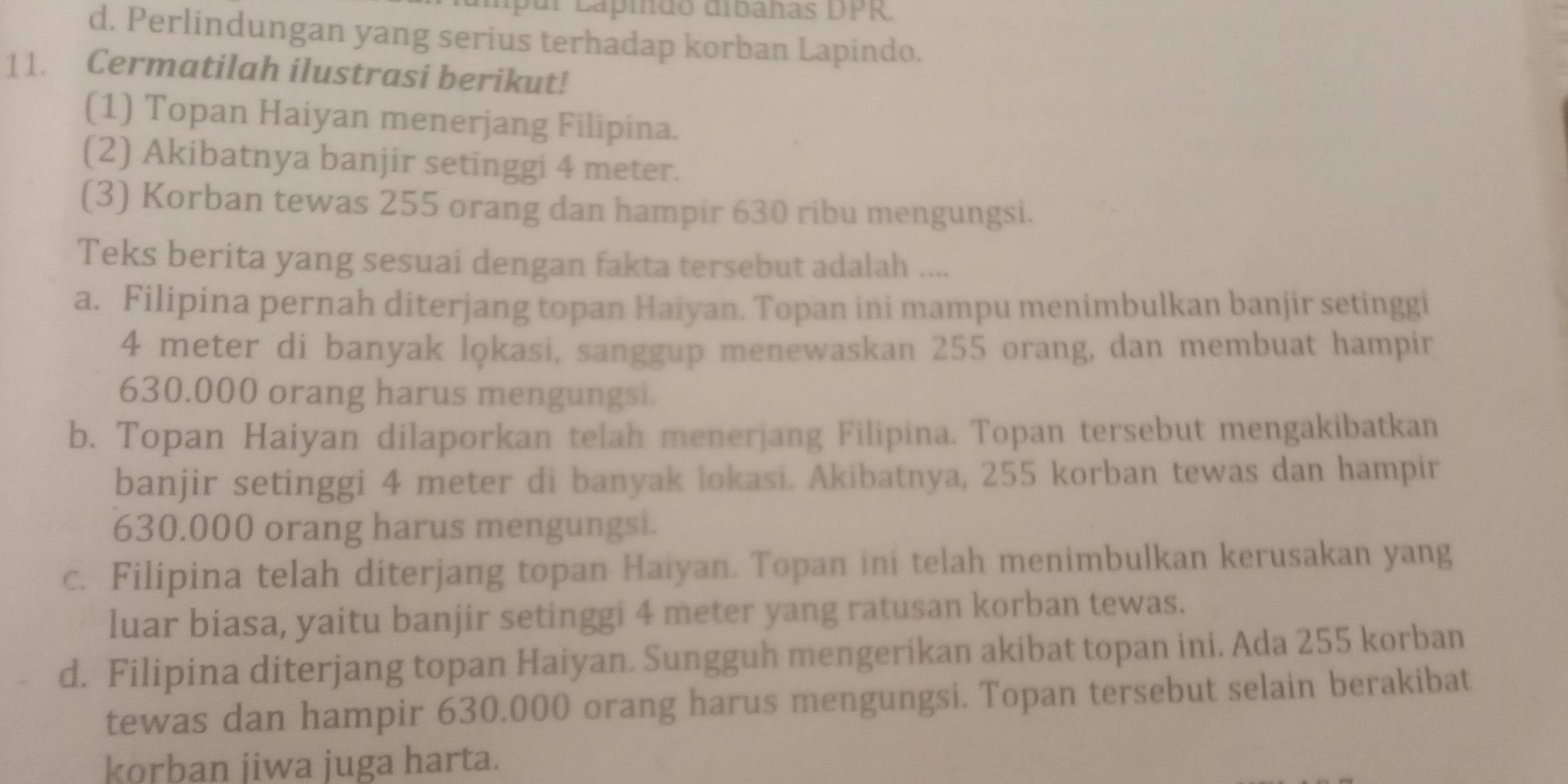 a ido di banas DPR.
d. Perlindungan yang serius terhadap korban Lapindo.
11. Cermatilah ilustrasi berikut!
(1) Topan Haiyan menerjang Filipina.
(2) Akibatnya banjir setinggi 4 meter.
(3) Korban tewas 255 orang dan hampir 630 ribu mengungsi.
Teks berita yang sesuai dengan fakta tersebut adalah ....
a. Filipina pernah diterjang topan Haiyan. Topan ini mampu menimbulkan banjir setinggi
4 meter di banyak lokasi, sanggup menewaskan 255 orang, dan membuat hampir
630.000 orang harus mengungsi.
b. Topan Haiyan dilaporkan telah menerjang Filipina. Topan tersebut mengakibatkan
banjir setinggi 4 meter di banyak lokasi. Akibatnya, 255 korban tewas dan hampir
630.000 orang harus mengungsi.
c. Filipina telah diterjang topan Haiyan. Topan ini telah menimbulkan kerusakan yang
luar biasa, yaitu banjir setinggi 4 meter yang ratusan korban tewas.
d. Filipina diterjang topan Haiyan. Sungguh mengerikan akibat topan ini. Ada 255 korban
tewas dan hampir 630.000 orang harus mengungsi. Topan tersebut selain berakibat
korban jiwa juga harta.