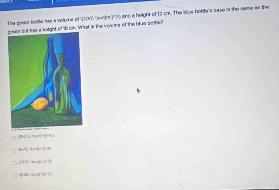 The green bottle has a volume of (200 ml)^(3) and a height of 12 cm. The blue bottle's base is the same as the
s a height of 18 cm. What is the volume of the blue bottle?
|(150.5)|text(ml)^wedge)3V
V(675)ext(ml)^wedge 3V
(300)uext(ml)^wedge 3))
V848Vtext(ml)^wedge 3V