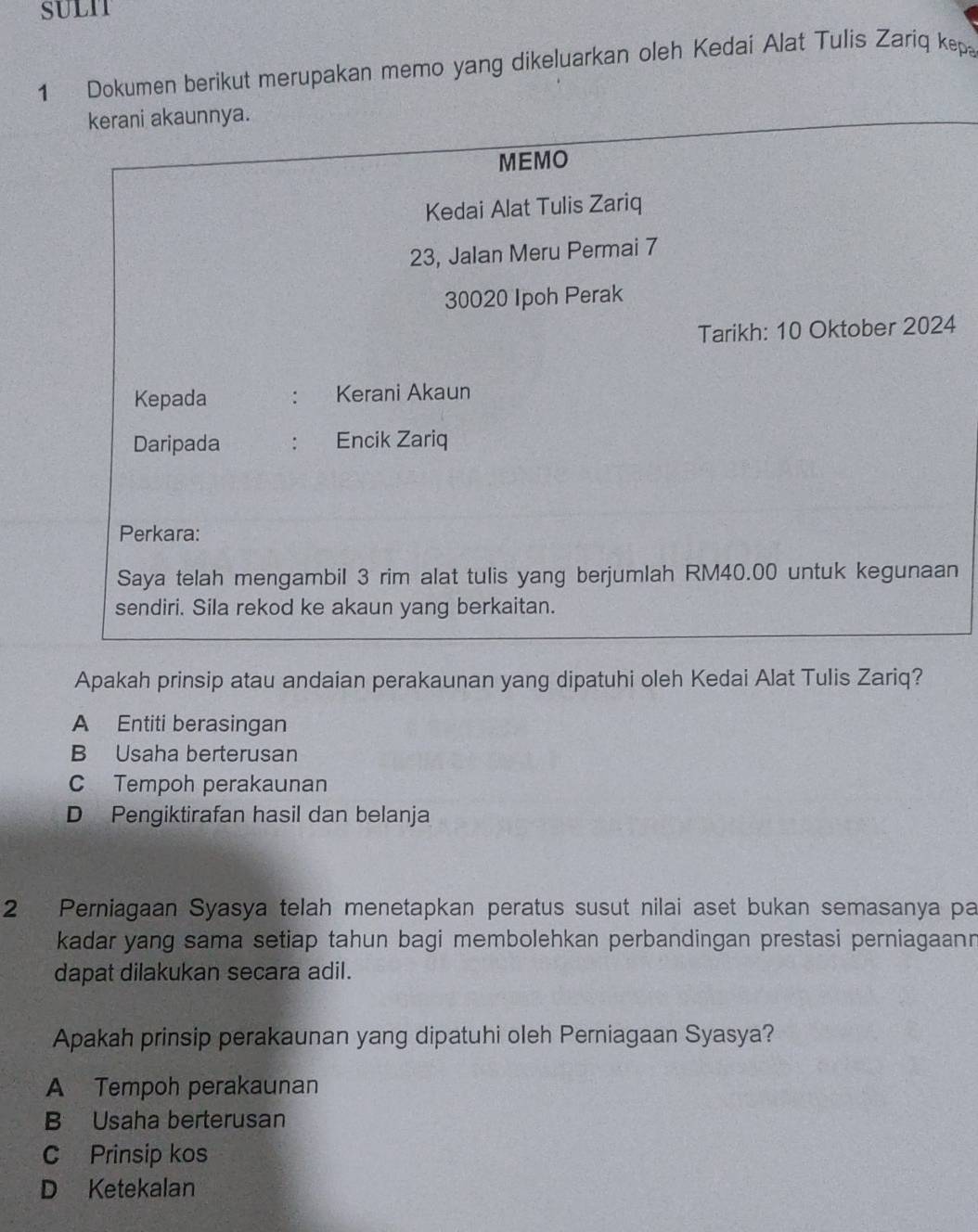 SULIT
1 Dokumen berikut merupakan memo yang dikeluarkan oleh Kedai Alat Tulis Zariq kep
kerani akaunnya.
MEMO
Kedai Alat Tulis Zariq
23, Jalan Meru Permai 7
30020 Ipoh Perak
Tarikh: 10 Oktober 2024
Kepada : Kerani Akaun
Daripada : Encik Zariq
Perkara:
Saya telah mengambil 3 rim alat tulis yang berjumlah RM40.00 untuk kegunaan
sendiri. Sila rekod ke akaun yang berkaitan.
Apakah prinsip atau andaian perakaunan yang dipatuhi oleh Kedai Alat Tulis Zariq?
A Entiti berasingan
B Usaha berterusan
C Tempoh perakaunan
D Pengiktirafan hasil dan belanja
2 Perniagaan Syasya telah menetapkan peratus susut nilai aset bukan semasanya pa
kadar yang sama setiap tahun bagi membolehkan perbandingan prestasi perniagaann
dapat dilakukan secara adil.
Apakah prinsip perakaunan yang dipatuhi oleh Perniagaan Syasya?
A Tempoh perakaunan
B Usaha berterusan
C Prinsip kos
D Ketekalan