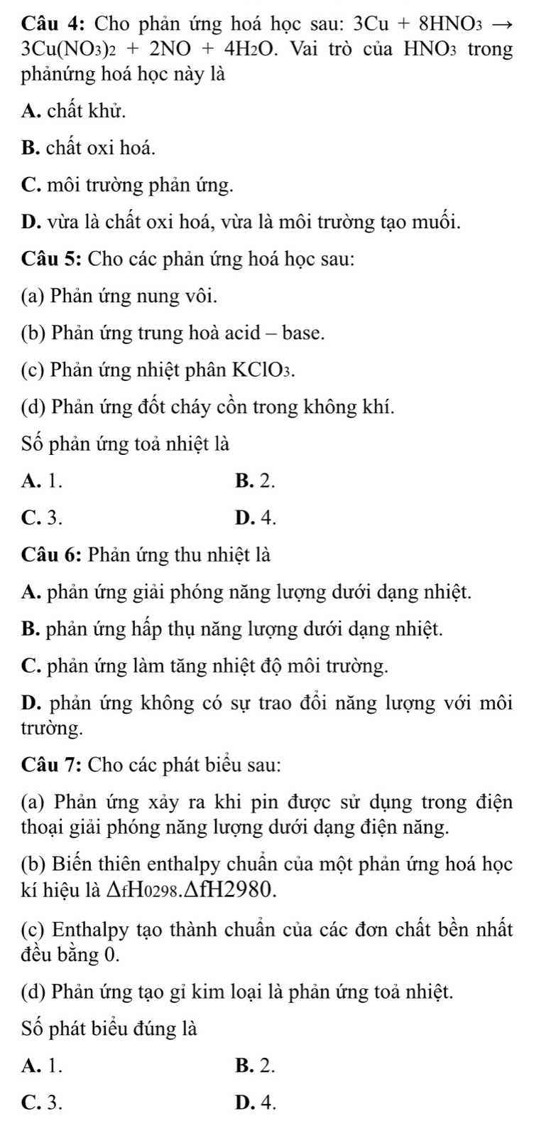 Cho phản ứng hoá học sau: 3Cu+8HNO_3
3Cu(NO_3)_2+2NO+4H_2O. Vai trò của H INO_3 trong
phảnứng hoá học này là
A. chất khử.
B. chất oxi hoá.
C. môi trường phản ứng.
D. vừa là chất oxi hoá, vừa là môi trường tạo muối.
Câu 5: Cho các phản ứng hoá học sau:
(a) Phản ứng nung vôi.
(b) Phản ứng trung hoà acid - base.
(c) Phản ứng nhiệt phân KClO₃.
(d) Phản ứng đốt cháy cồn trong không khí.
Số phản ứng toả nhiệt là
A. 1. B. 2.
C. 3. D. 4.
Câu 6: Phản ứng thu nhiệt là
A. phản ứng giải phóng năng lượng dưới dạng nhiệt.
B. phản ứng hấp thụ năng lượng dưới dạng nhiệt.
C. phản ứng làm tăng nhiệt độ môi trường.
D. phản ứng không có sự trao đồi năng lượng với môi
trường.
Câu 7: Cho các phát biểu sau:
(a) Phản ứng xảy ra khi pin được sử dụng trong điện
thoại giải phóng năng lượng dưới dạng điện năng.
(b) Biến thiên enthalpy chuẩn của một phản ứng hoá học
kí hiệu là △ fHo298.△ fH2980.
(c) Enthalpy tạo thành chuẩn của các đơn chất bền nhất
đều bằng 0.
(d) Phản ứng tạo gỉ kim loại là phản ứng toả nhiệt.
Số phát biểu đúng là
A. 1. B. 2.
C. 3. D. 4.