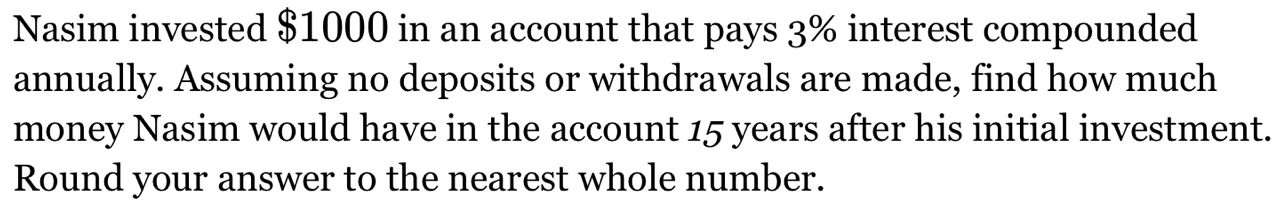 Nasim invested $1000 in an account that pays 3% interest compounded 
annually. Assuming no deposits or withdrawals are made, find how much 
money Nasim would have in the account 15 years after his initial investment. 
Round your answer to the nearest whole number.