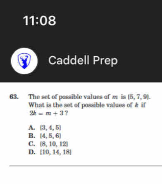 11:0° 
Caddell Prep
63. The set of possible values of m is (5,7,9). 
What is the set of possible values of k if
2k=m+3 ?
A. (3,4,5)
B.  4,5,6
C.  8,10,12
D. [10,14,18]