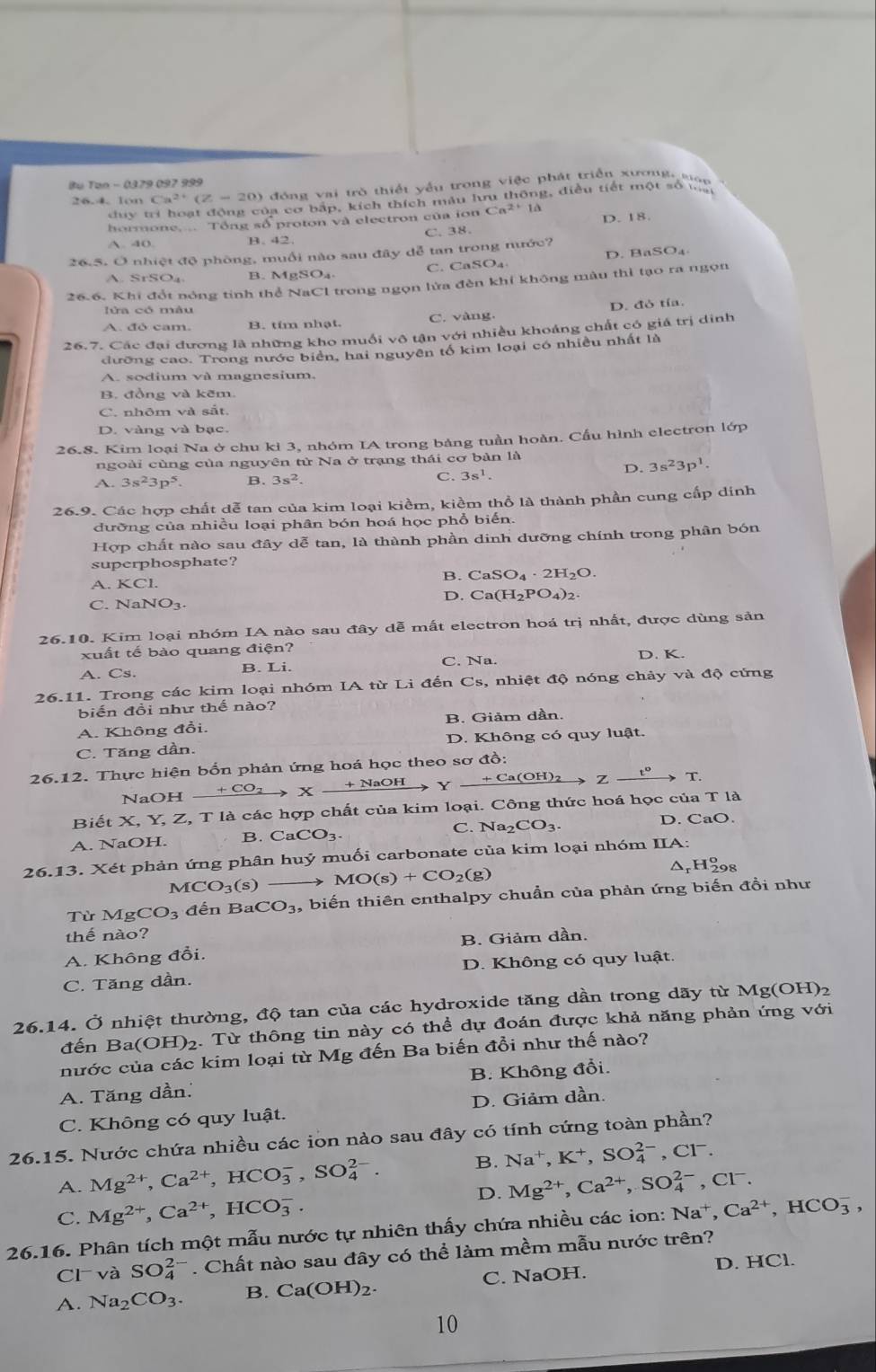 Bu Tun - 0379 097 999
26.4. lon Ca^(2+)(Z-20) đóng vai trò thiết yếu trong việc phát triển xương, mp 
dy  ba cơ bắp, kích thích màu lưu thông, điều tiết một số ta
hormone.... Tổng số proton và electron của ion Ca^(2+)1d D. 18.
A. 40 B. 42. C. 38.
26.5. O nhiệt độ phòng, muối nào sau đây đễ tan trong nước?
A. SrSO_4 B. MgSO₄ C. CaSO₄ D. BaSO₄
26.6. Khi đổt nóng tinh thể NaCl trong ngọn lửa đèn khí không màu thì tạo ra ngọn
A. đó cam. B. tím nhạt. C. vàng D. đò tía.
26.7. Các đại dương là những kho muồi vô tận với nhiều khoảng chất có giá trị dinh
đưỡng cao. Trong nước biển, hai nguyên tổ kim loại có nhiều nhất là
A. sodium và magnesium.
B. đồng và kẽm.
C. nhôm và sắt
D. vàng và bạc.
26.8. Kim loại Na ở chu kỉ 3, nhóm IA trong bảng tuần hoàn. Cấu hình electron lớp
ngoài cùng của nguyên tử Na ở trạng thái cơ bản là
D. 3s^23p^1.
A. 3s^23p^5 B. 3s^2. C. 3s^1.
26.9. Các hợp chất dễ tan của kim loại kiềm, kiểm thổ là thành phần cung cấp dinh
đưỡng của nhiều loại phân bón hoá học phổ biến.
Hợp chất nào sau đây dễ tan, là thành phần dinh dưỡng chính trong phân bón
superphosphate?
A. KCl.
B. CaSO_4· 2H_2O.
D. Ca(H_2PO_4)_2.
C. 
26.10. Kim loại nhóm IA nào sau đây dễ mất electron hoá trị nhất, được dùng sản
xuất tế bào quang điện? D. K.
A. Cs. B. Li. C. Na.
26.11. Trong các kim loại nhóm IA từ Li đến Cs, nhiệt độ nóng chảy và độ cứng
biến đồi như thế nào?
A. Không đổi. B. Giảm dần.
C. Tăng dần. D. Không có quy luật.
26.12. Thực hiện bốn phản ứng hoá học theo sơ đồ:
NaOH xrightarrow +CO_2Xxrightarrow +NaOHYxrightarrow +Ca(OH)_2Zxrightarrow t°T.
Biết X, Y, Z, T là các hợp chất của kim loại. Công thức hoá học của T là
C. Na2 D. CaO.
A. NaOH. B. CaCO_3. _2CO_3.
26.13. Xét phản ứng phân huỷ muối carbonate của kim loại nhóm IIA:
MCO_3(s MO(s)+CO_2(g)
ΔrH₂98
Từ MgCO_3 đến BaCO_3 , biến thiên enthalpy chuẩn của phản ứng biến đồi như
thế nào?
A. Không đổi. B. Giảm dần.
C. Tăng dần. D. Không có quy luật.
26.14. Ở nhiệt thường, độ tan của các hydroxide tăng dần trong dãy từ Mg(OH)₂
đến Ba( O H)2. Từ thông tin này có thể dự đoán được khả năng phản ứng với
nước của các kim loại từ Mg đến Ba biến đổi như thế nào?
A. Tăng dần. B. Không đổi.
C. Không có quy luật. D. Giảm dần.
26.15. Nước chứa nhiều các ion nào sau đây có tính cứng toàn phần?
A. Mg^(2+),Ca^(2+),HCO_3^(-,SO_4^(2-). B. Na^+),K^+,SO_4^((2-) .CI^-)
D. Mg^(2+),Ca^(2+),SO_4^((2-),Cl^-).
C. Mg^(2+),Ca^(2+),HCO_3^(-.
26.16. Phân tích một mẫu nước tự nhiên thấy chứa nhiều các ion: Na^+),Ca^(2+),HCO_3^(-,
Cl và SO_4^(2-). Chất nào sau đây có thể làm mềm mẫu nước trên?
A. Na_2)CO_3. B. Ca(OH)_2. C. NaOH. D. HCl.
10