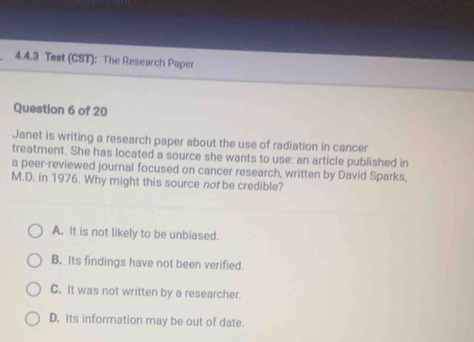 Tost (CST): The Research Paper
Question 6 of 20
Janet is writing a research paper about the use of radiation in cancer
treatment. She has located a source she wants to use: an article published in
a peer-reviewed journal focused on cancer research, written by David Sparks,
M.D. in 1976. Why might this source not be credible?
A. It is not likely to be unbiased.
B. Its findings have not been verified.
C. It was not written by a researcher.
D. Its information may be out of date.