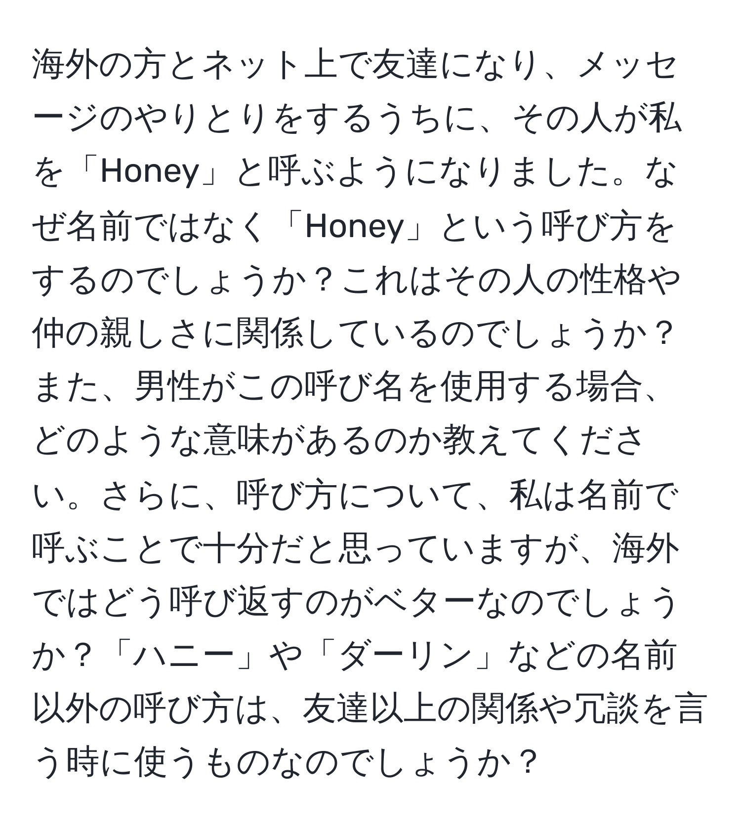 海外の方とネット上で友達になり、メッセージのやりとりをするうちに、その人が私を「Honey」と呼ぶようになりました。なぜ名前ではなく「Honey」という呼び方をするのでしょうか？これはその人の性格や仲の親しさに関係しているのでしょうか？また、男性がこの呼び名を使用する場合、どのような意味があるのか教えてください。さらに、呼び方について、私は名前で呼ぶことで十分だと思っていますが、海外ではどう呼び返すのがベターなのでしょうか？「ハニー」や「ダーリン」などの名前以外の呼び方は、友達以上の関係や冗談を言う時に使うものなのでしょうか？