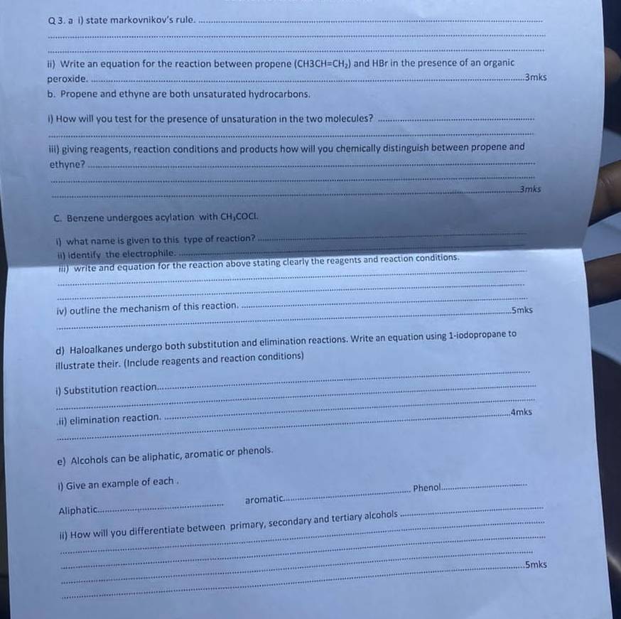a i) state markovnikov's rule._ 
_ 
_ 
ii) Write an equation for the reaction between propene (CH3CH=CH_2) and HBr in the presence of an organic 
peroxide. _ 3mks
b. Propene and ethyne are both unsaturated hydrocarbons. 
i) How will you test for the presence of unsaturation in the two molecules?_ 
_ 
iii) giving reagents, reaction conditions and products how will you chemically distinguish between propene and 
ethyne?_ 
_ 
_3mks 
C. Benzene undergoes acylation with CH₃COCI. 
i) what name is given to this type of reaction? 
_ 
ii) identify the electrophile. 
_ 
_ 
iii) write and equation for the reaction above stating clearly the reagents and reaction conditions. 
_ 
_ 
_ 
iv) outline the mechanism of this reaction. 5mks 
d) Haloalkanes undergo both substitution and elimination reactions. Write an equation using 1-iodopropane to 
_ 
illustrate their. (Include reagents and reaction conditions) 
_ 
i) Substitution reaction 
_4mks 
.ii) elimination reaction. 
_ 
e) Alcohols can be aliphatic, aromatic or phenols. 
i) Give an example of each . 
Aliphatic _aromatic._ _Phenol 
_ 
_ 
_ii) How will you differentiate between primary, secondary and tertiary alcohols 
_ 
_5mks