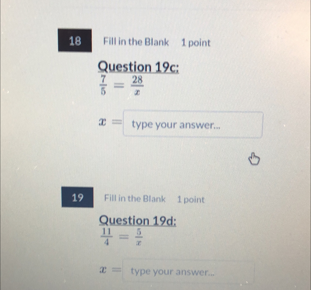 Fill in the Blank 1 point 
Question 19c:
 7/5 = 28/x 
x= type your answer... 
19 Fill in the Blank 1 point 
Question 19d:
 11/4 = 5/x 
x= type your answer...