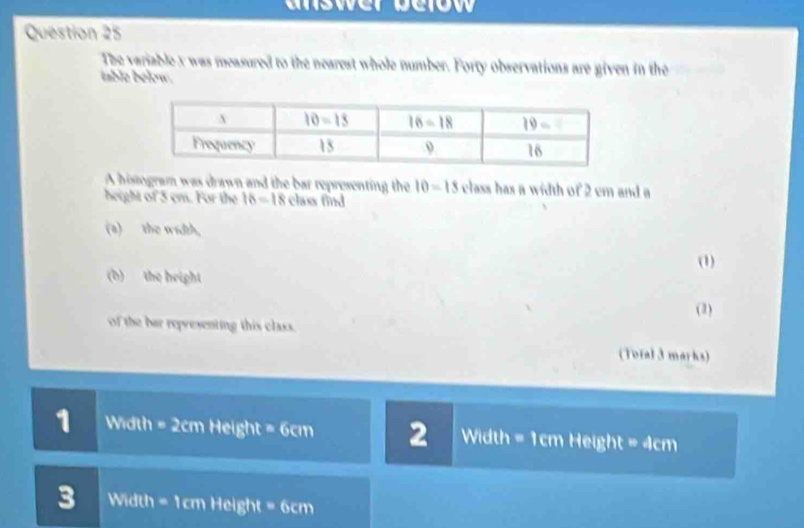 answer below 
Question 25
The variable x was measured to the nearest whole number. Forty observations are given in the
table below.
A histogram was drawn and the bar representing the 10=15 class has a width of 2 cm and a
height of 5 cm. For the 16=18 class find
(a)__   the width,
(1)
(b)  the height
(3)
of the bar representing this class.
(Total 3 marks)
1 Width = 2cm Heig ght=6cm 2 Width = 1cm Height =dcm
3 Width = 1cm Height = 6c overline 1