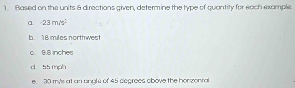 Based on the units & directions given, determine the type of quantity for each example. 
a. -23m/s^2
b. 18 miles northwest 
c. 9.8 inches
d. 55 mph
e. 30 m/s at an angle of 45 degrees above the horizontal