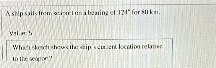 A ship sails from seaport on a bearing of 124° for 80 km. 
Value: 5 
Which sketch shows the ship's current location relative 
to the seaport?