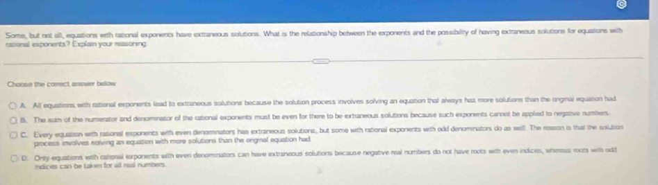 Some, but not all, equations with rational exponents have extraneous solutions. What is the relationship between the exponents and the possibility of having extraneous solutions for equations with
rasional exponents? Explain your reasoning
Choose the cosect answer below
A. All equations, with rational exponents lead to extraneous solutions because the solution process involves solving an equation that always has more solutions than the orgmal equation had
B. The sum of the numerator and denominator of the rational exponents must be even for there to be extraneous solutions because such exponents cannet be applied to negative numbers
C. Every equation with rational exponents with even denominators has extraneous solutions, but some with rational exponents with odd denominators do as well. The reason is that the solution
process involves solving an equation with more solutions than the ongmal equation had
D. Onty equations with rational erponents with even denominators can have extraneous solutions because negative real numbers do not have mots with even indices, whereas roots with odd
indices can be taken for all raal numbers .