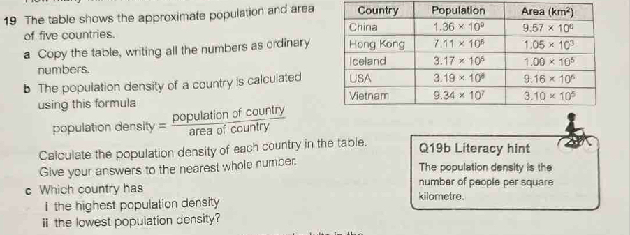 The table shows the approximate population and area
of five countries. 
a Copy the table, writing all the numbers as ordinary
numbers. 
b The population density of a country is calculated
using this formula 
population density y= populationofcountry/areaofcountry 
Calculate the population density of each country in the table.
Q19b Literacy hint
Give your answers to the nearest whole number. The population density is the
number of people per square
c Which country has kilometre.
i the highest population density 
ⅱ the lowest population density?