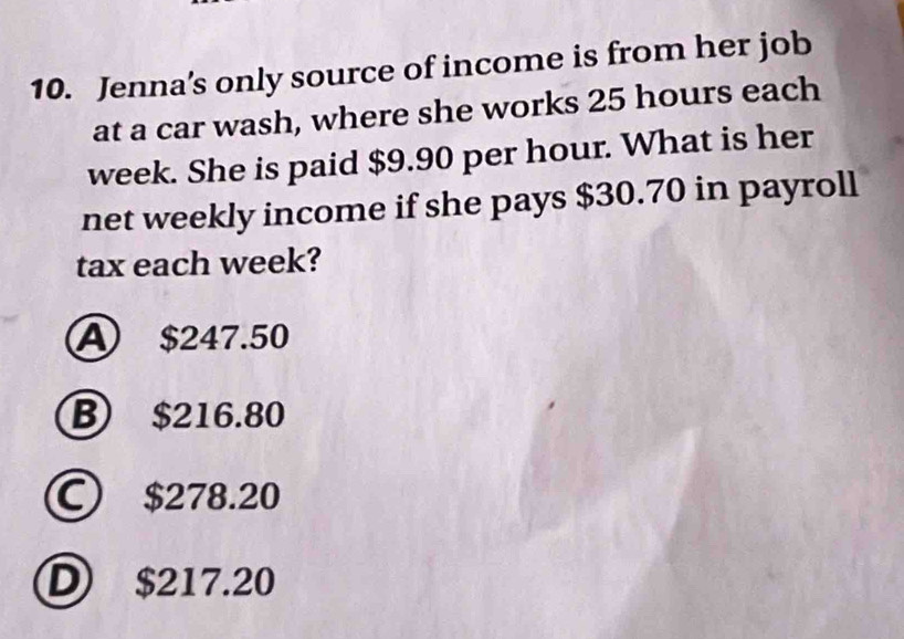 Jenna's only source of income is from her job
at a car wash, where she works 25 hours each
week. She is paid $9.90 per hour. What is her
net weekly income if she pays $30.70 in payroll
tax each week?
A $247.50
B) $216.80
C $278.20
D $217.20