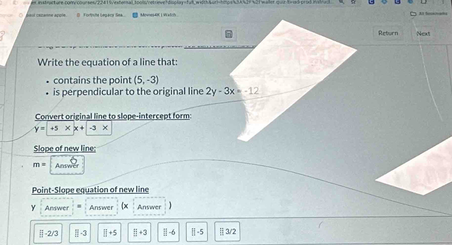 erinstructure.com/courses/22419/external_tools/retrieve?display=full_width&ur)=https%3A%2F%2f waller.quiz-lti-|ad-prod.instruct
○ baal cezanne apple. Fortnite Legacy Sea Movies4K | Watch All foskmars
Return Next
Write the equation of a line that:
contains the point (5,-3)
is perpendicular to the original line 2y-3x=-12
Convert original line to slope-intercept form:
y=+5* x+-3*
Slope of new line:
m= Answer
Point-Slope equation of new line
y Answer = Answer (x Answer )
□ -2/3 ::-3 □ +5+5 □ +3 / -6 ::-5 ;;3/2