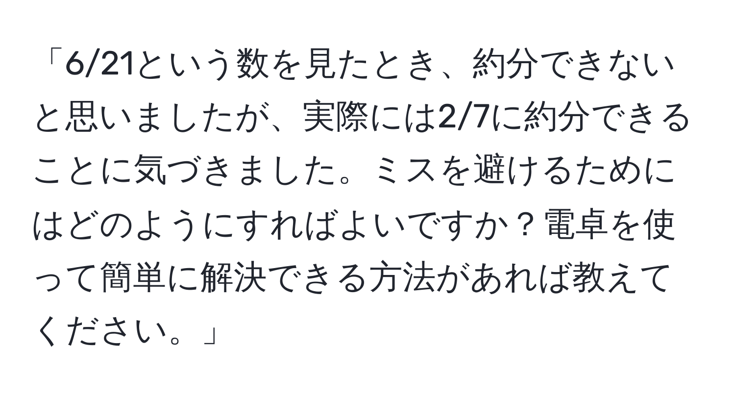 「6/21という数を見たとき、約分できないと思いましたが、実際には2/7に約分できることに気づきました。ミスを避けるためにはどのようにすればよいですか？電卓を使って簡単に解決できる方法があれば教えてください。」