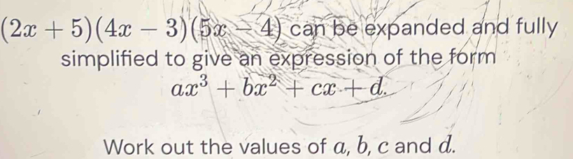 (2x+5)(4x-3)(5x-4) can be expanded and fully 
simplified to give an expression of the form
ax^3+bx^2+cx+d. 
Work out the values of a, b, c and d.