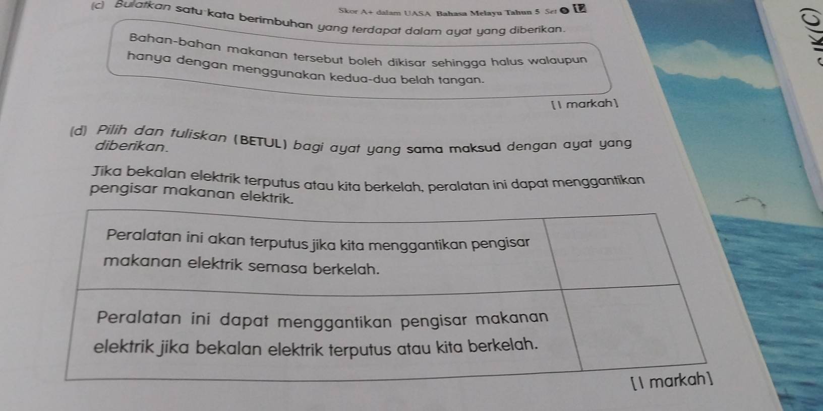 Skor A+ dalam UASA Bahasa Melayu Tahun 5 Set 
(c) Bulatkan satu-kata berimbuhan yang terdapat dalam ayat yang diberikan 
Bahan-bahan makanan tersebut boleh dikisar sehingga halus walaupun 
hanya dengan menggunakan kedua-dua belah tangan. 
[1 markah] 
(d) Pilih dan tuliskan (BETUL) bagi ayat yang sama maksud dengan ayat yang 
diberikan. 
Jika bekalan elektrik terputus atau kita berkelah, peralatan ini dapat menggantikan 
pengisar makanan elektrik.