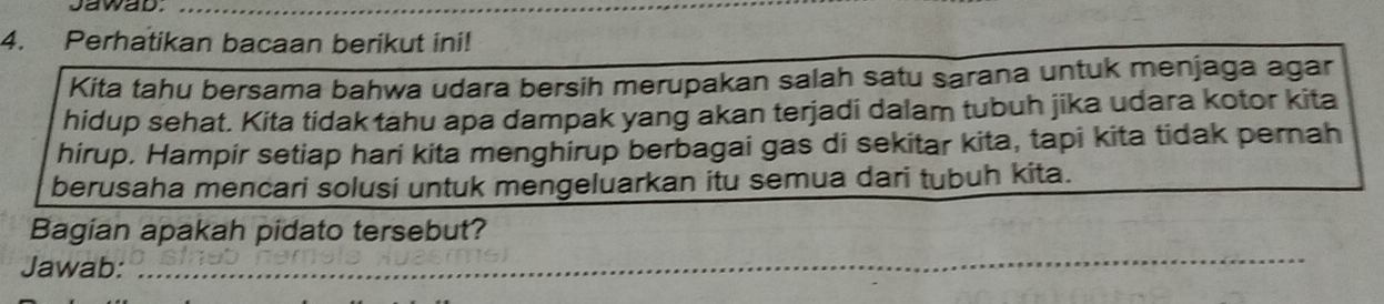 sawab._ 
4. Perhatikan bacaan berikut ini! 
Kita tahu bersama bahwa udara bersih merupakan salah satu sarana untuk menjaga agar 
hidup sehat. Kita tidak tahu apa dampak yang akan terjadi dalam tubuh jika udara kotor kita 
hirup. Hampir setiap hari kita menghirup berbagai gas di sekitar kita, tapi kita tidak pernah 
berusaha mencari solusi untuk mengeluarkan itu semua dari tubuh kita. 
_ 
Bagian apakah pidato tersebut? 
Jawab: