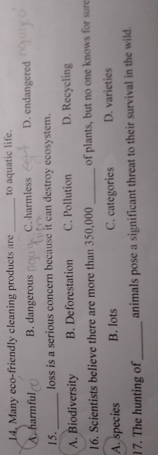 Many eco-friendly cleaning products are _to aquatic life.
A. harmful B. dangerous C. harmless D. endangered
15._ loss is a serious concern because it can destroy ecosystem.
A. Biodiversity B. Deforestation C. Pollution D. Recycling
16. Scientists believe there are more than 350,000 _of plants, but no one knows for sure
A. species
B. lots C. categories D. varieties
17. The hunting of_ animals pose a significant threat to their survival in the wild.