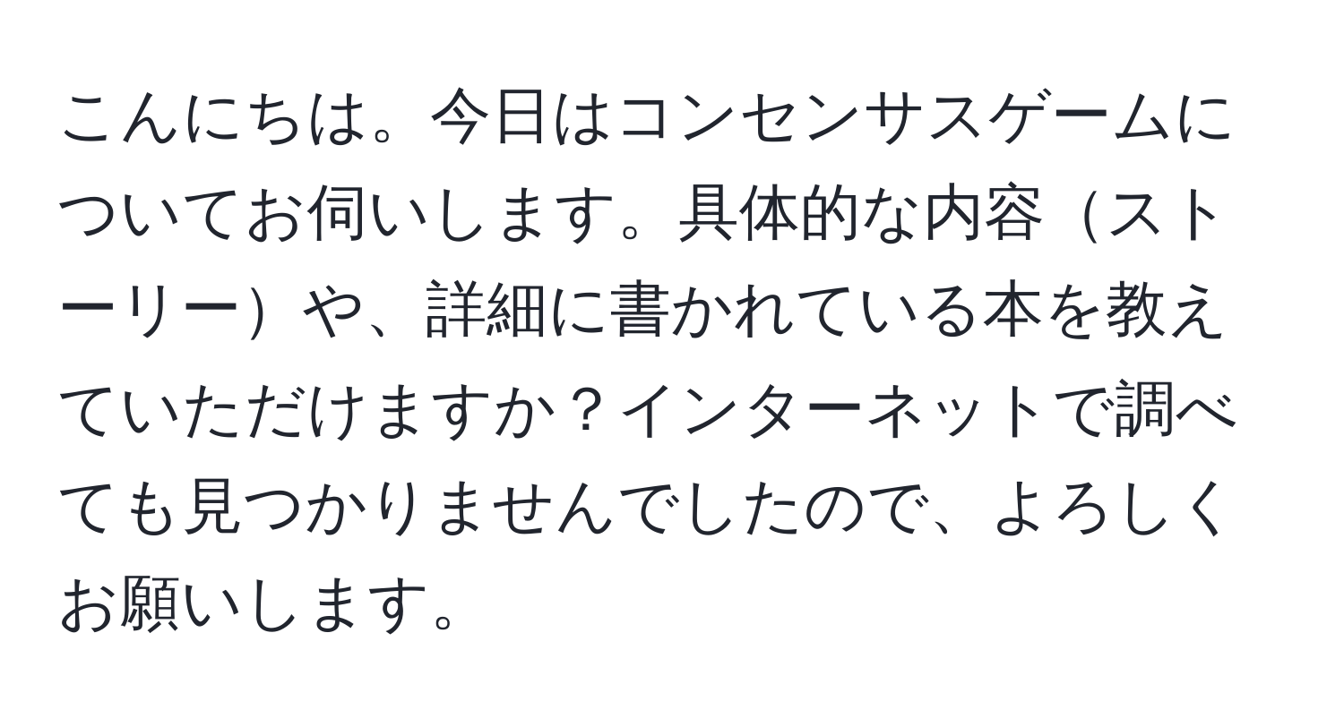 こんにちは。今日はコンセンサスゲームについてお伺いします。具体的な内容ストーリーや、詳細に書かれている本を教えていただけますか？インターネットで調べても見つかりませんでしたので、よろしくお願いします。