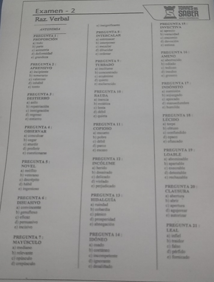 TORRES m
Examen - 2 SABER
Raz. Verbal
ANTONIMIA e) insignificante INVECTIVA pregunta 15 :
PREGUNTA # a aprecu
PREGUNTA I INTERCALAR b) vevacided
FROPORCIÓN a) enresocst c ) enunmio
a) tndo b) interponer
bì parte d) devoción
c ) asimetria dì dibunidar c  mezular e)  estuna
d) deformidad
e grandeza e) crßenue AMENO PREGUNTA 16 
PREGUNTA 2 ： PRGUNTA ： a) aborrecido
APRENSTVO TUADO b) ediado c)tndinso
a ) incipiente 4) incóhama
bytemerario b ) concentrado d) (nvolso
c ) vzlerusa ( ) rukmome e grosero
d ) inhábil d) quirto
e ) tonto e) esctorncido FreGunta 17
indômito
a) sumlaión
PREGUNTA 3 : PREGUNTA 10 : RAUDA
b ) snjangndo
DESTIERRO A) imercia c) apocado
a  gnilo b) extatios
b ) repatriación c) lenta e ) humilide d) mansedumtre
c inmigración
d) regreso d) débil
é ) entierro e) quiets LOCIDO PREGUNTA 18 
PREGUNTA 4 : PrEGUNTA 11 a) torpe
OBSRVAR CO71OSO bìobruso
a) concuficar a) eocurto c) confndido
b ) cegar bì pobrs d) oqaso
c eturdie c) drbi s) ofnundo
d) proferie d) parco
PREGUNTA 19 
e ) curstionarse LOABE
PRE(UNTA 12：
PREGUNTA 5: incôluMe a) ateminable
NOVEL x) brvido b ) agortable
σ ) exocebla
Anedo b) drsairado d) detestable
h)veteramo c ) delizado
c) decrépito d) violado σ ) rchuzsble
d) háhil
e) ingenioss #) perjudicadio PREGUNTA 20 :
CLAUSURA
PREGUNTA 13 ：
PREGUNTA 6 2 HIDALGUÍA a) औertura
DISUASIVO a) muindad b ) sbrir
a) convincente b) cohardia dīngujerear
b) genafless 《 ) pheion
c) eficaz d) peoperidad
d) persuasivo e) abnegación PREGUNTA 1I :
e) mcissivo LEAL
PREGUNTA 14 :
PREGUNTA 7 : IDONEO a) infiel
MayúsCULo a) cuado b § traidor
a) mediano b) coetines c) falso
b) relevante c) incompetenta d) pérfido
c) opúsculo A igerente e) fiornicado
d) crepúsculo e) desaliñado